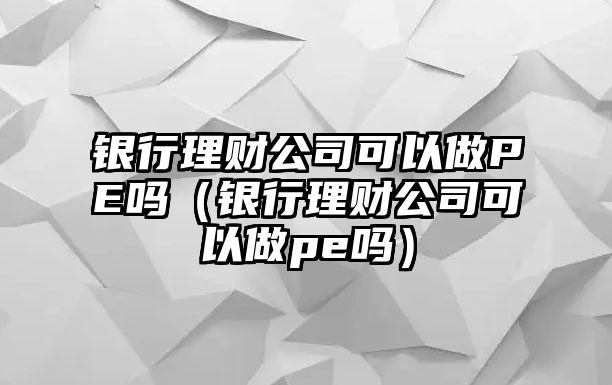 銀行理財(cái)公司可以做PE嗎（銀行理財(cái)公司可以做pe嗎）