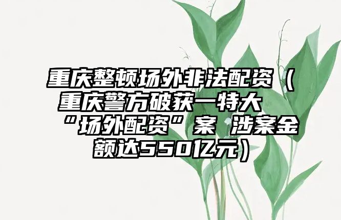 重慶整頓場外非法配資（重慶警方破獲一特大“場外配資”案 涉案金額達550億元）