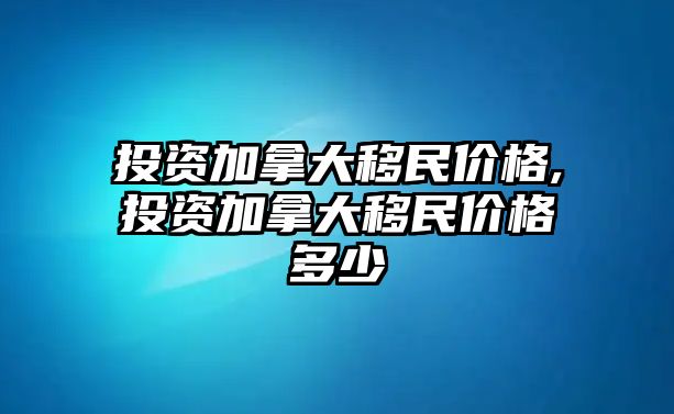 投資加拿大移民價格,投資加拿大移民價格多少