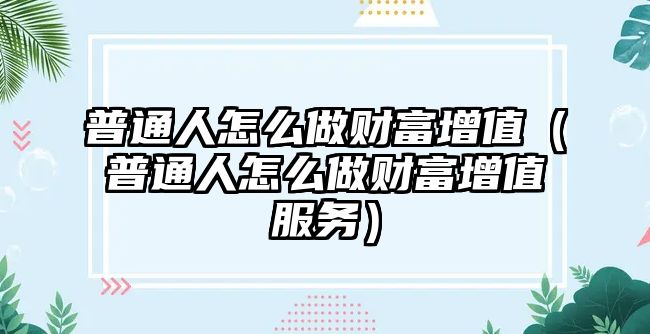 普通人怎么做財(cái)富增值（普通人怎么做財(cái)富增值服務(wù)）