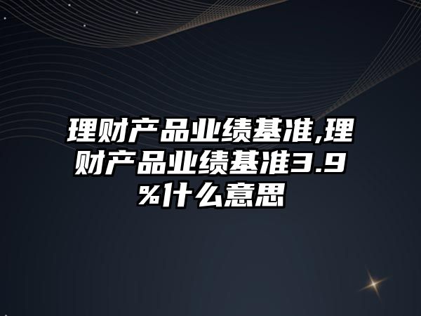 理財產(chǎn)品業(yè)績基準,理財產(chǎn)品業(yè)績基準3.9%什么意思