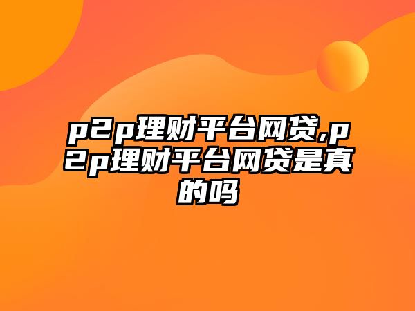 p2p理財平臺網(wǎng)貸,p2p理財平臺網(wǎng)貸是真的嗎