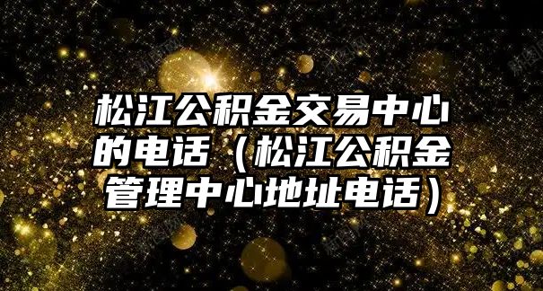 松江公積金交易中心的電話（松江公積金管理中心地址電話）