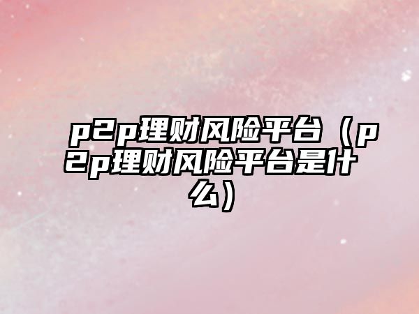 p2p理財(cái)風(fēng)險(xiǎn)平臺(tái)（p2p理財(cái)風(fēng)險(xiǎn)平臺(tái)是什么）