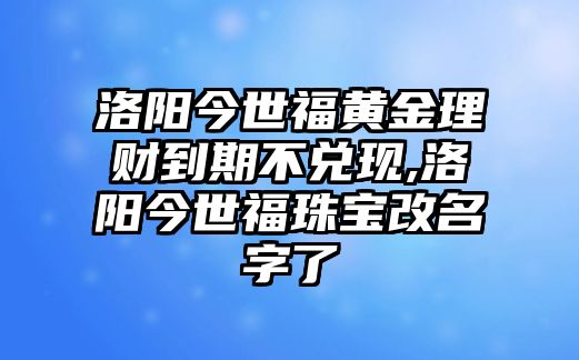 洛陽今世福黃金理財?shù)狡诓粌冬F(xiàn),洛陽今世福珠寶改名字了