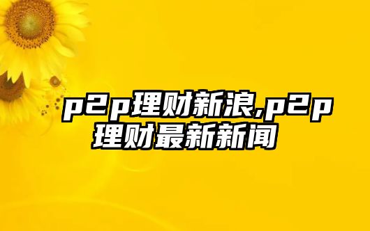 p2p理財(cái)新浪,p2p理財(cái)最新新聞