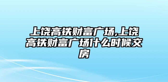 上饒高鐵財富廣場,上饒高鐵財富廣場什么時候交房