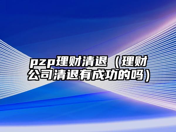 pzp理財(cái)清退（理財(cái)公司清退有成功的嗎）