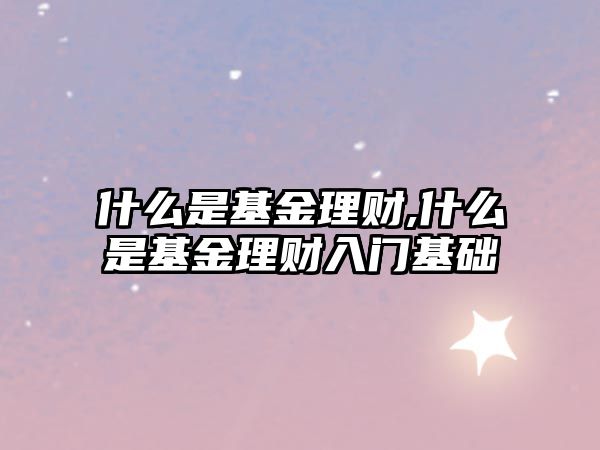 什么是基金理財(cái),什么是基金理財(cái)入門基礎(chǔ)