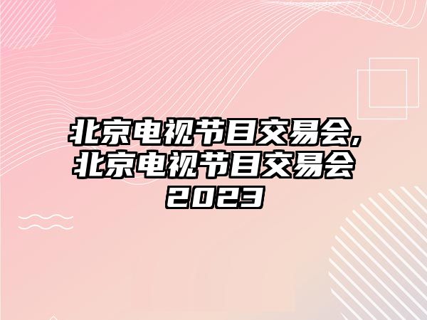 北京電視節(jié)目交易會(huì),北京電視節(jié)目交易會(huì)2023