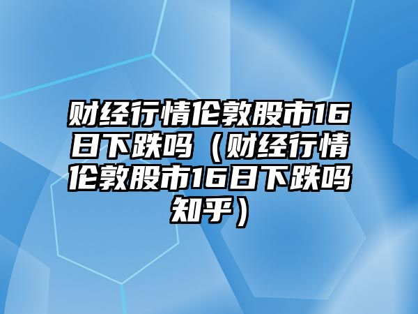 財經(jīng)行情倫敦股市16日下跌嗎（財經(jīng)行情倫敦股市16日下跌嗎知乎）