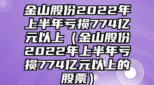 金山股份2022年上半年虧損774億元以上（金山股份2022年上半年虧損774億元以上的股票）