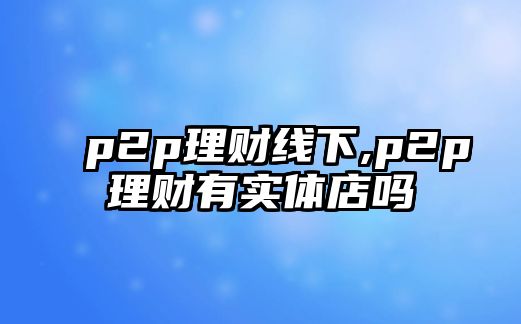 p2p理財(cái)線下,p2p理財(cái)有實(shí)體店嗎