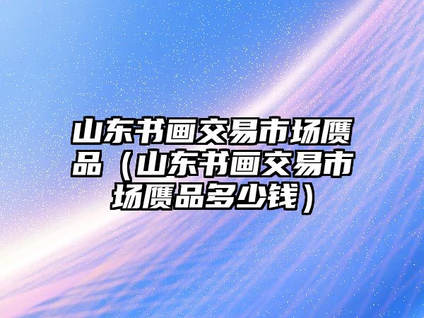 山東書畫交易市場贗品（山東書畫交易市場贗品多少錢）