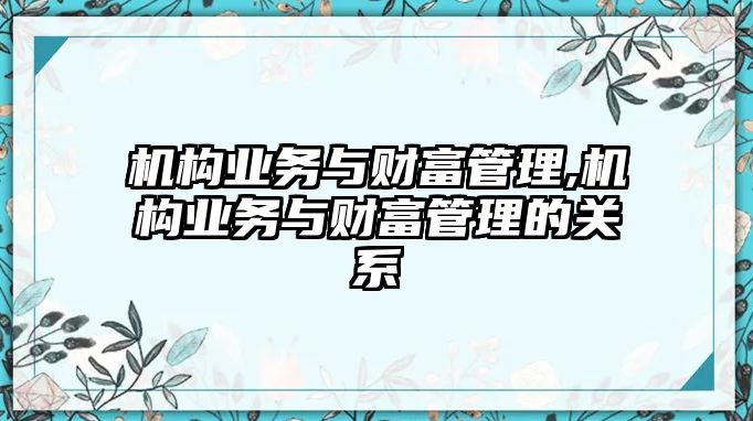 機(jī)構(gòu)業(yè)務(wù)與財(cái)富管理,機(jī)構(gòu)業(yè)務(wù)與財(cái)富管理的關(guān)系