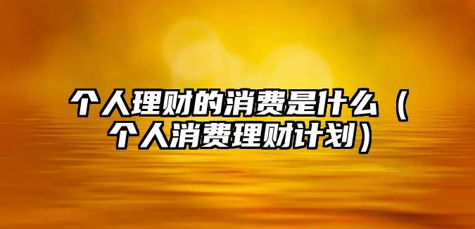 個(gè)人理財(cái)?shù)南M(fèi)是什么（個(gè)人消費(fèi)理財(cái)計(jì)劃）