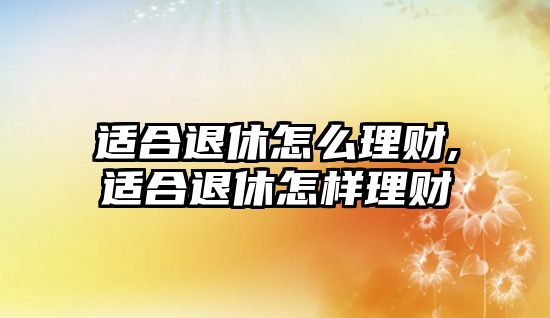 適合退休怎么理財(cái),適合退休怎樣理財(cái)