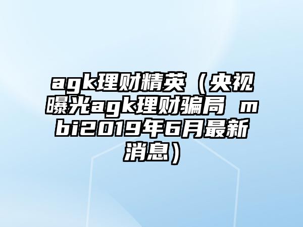 agk理財(cái)精英（央視曝光agk理財(cái)騙局 mbi2019年6月最新消息）