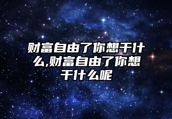 財(cái)富自由了你想干什么,財(cái)富自由了你想干什么呢