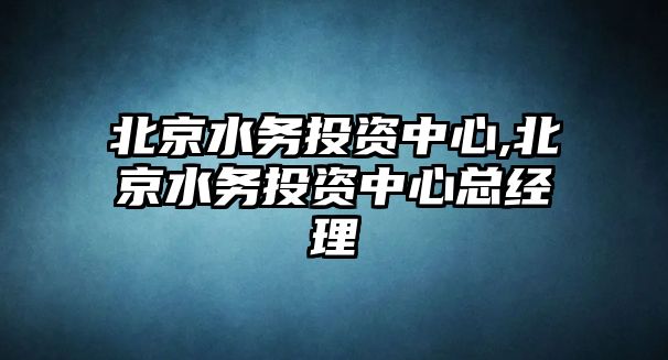 北京水務(wù)投資中心,北京水務(wù)投資中心總經(jīng)理