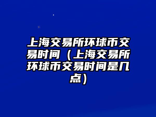 上海交易所環(huán)球幣交易時間（上海交易所環(huán)球幣交易時間是幾點）