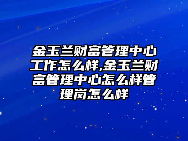 金玉蘭財富管理中心工作怎么樣,金玉蘭財富管理中心怎么樣管理崗怎么樣