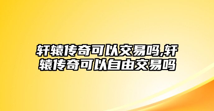 軒轅傳奇可以交易嗎,軒轅傳奇可以自由交易嗎