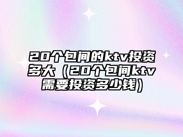 20個包間的ktv投資多大（20個包間ktv需要投資多少錢）