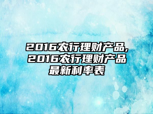 2016農(nóng)行理財產(chǎn)品,2016農(nóng)行理財產(chǎn)品最新利率表