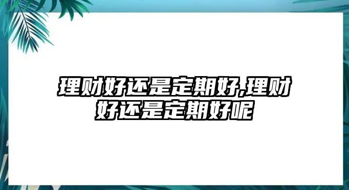 理財好還是定期好,理財好還是定期好呢