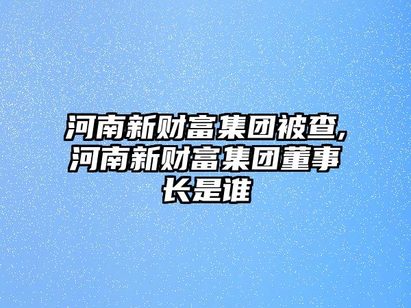 河南新財富集團被查,河南新財富集團董事長是誰