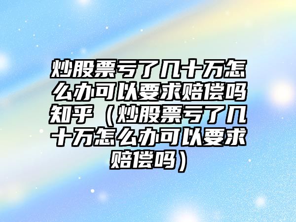 炒股票虧了幾十萬怎么辦可以要求賠償嗎知乎（炒股票虧了幾十萬怎么辦可以要求賠償嗎）