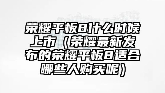 榮耀平板8什么時候上市（榮耀最新發(fā)布的榮耀平板8適合哪些人購買呢）