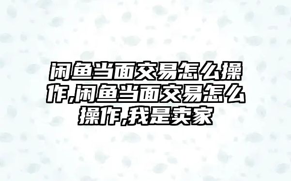 閑魚當(dāng)面交易怎么操作,閑魚當(dāng)面交易怎么操作,我是賣家