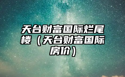 天臺(tái)財(cái)富國(guó)際爛尾樓（天臺(tái)財(cái)富國(guó)際房?jī)r(jià)）