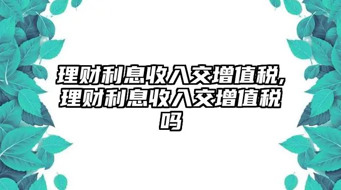 理財(cái)利息收入交增值稅,理財(cái)利息收入交增值稅嗎