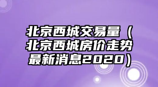 北京西城交易量（北京西城房?jī)r(jià)走勢(shì)最新消息2020）