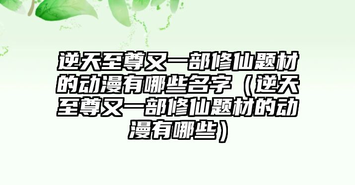 逆天至尊又一部修仙題材的動漫有哪些名字（逆天至尊又一部修仙題材的動漫有哪些）