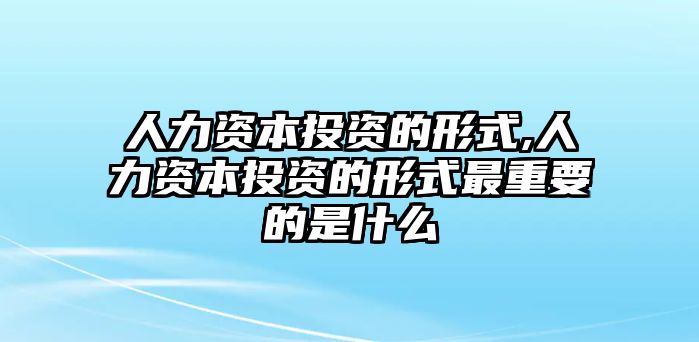 人力資本投資的形式,人力資本投資的形式最重要的是什么