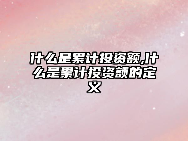 什么是累計(jì)投資額,什么是累計(jì)投資額的定義