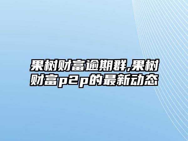 果樹(shù)財(cái)富逾期群,果樹(shù)財(cái)富p2p的最新動(dòng)態(tài)