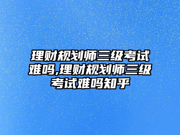 理財規(guī)劃師三級考試難嗎,理財規(guī)劃師三級考試難嗎知乎