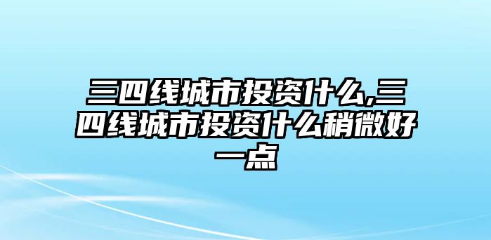 三四線城市投資什么,三四線城市投資什么稍微好一點(diǎn)