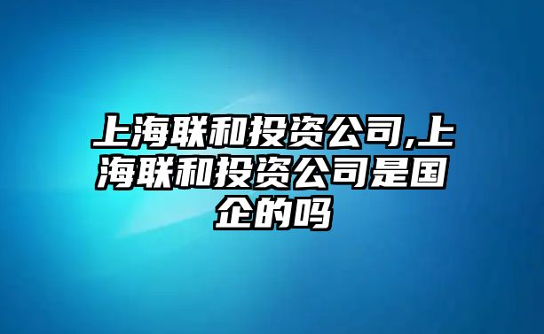 上海聯(lián)和投資公司,上海聯(lián)和投資公司是國企的嗎