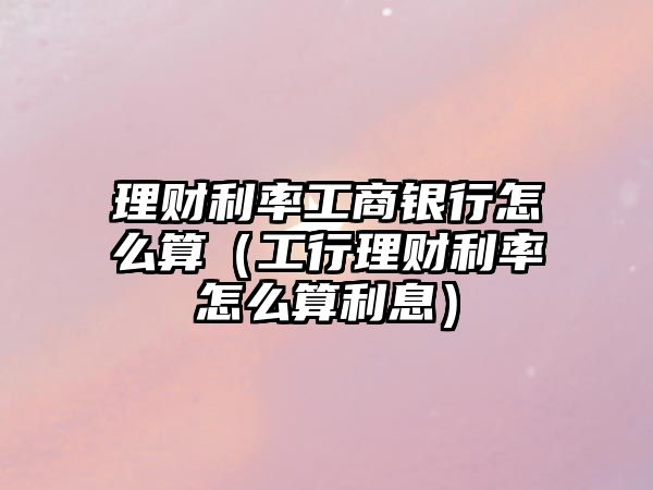 理財利率工商銀行怎么算（工行理財利率怎么算利息）