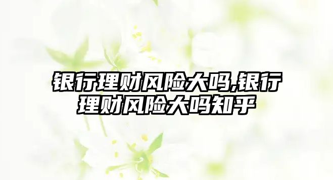 銀行理財(cái)風(fēng)險(xiǎn)大嗎,銀行理財(cái)風(fēng)險(xiǎn)大嗎知乎