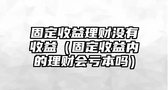 固定收益理財沒有收益（固定收益內(nèi)的理財會虧本嗎）