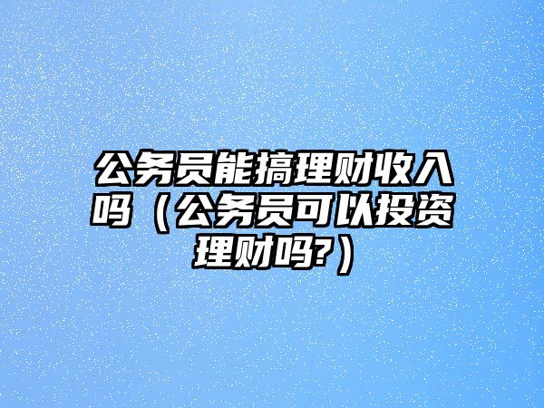 公務(wù)員能搞理財(cái)收入嗎（公務(wù)員可以投資理財(cái)嗎?）