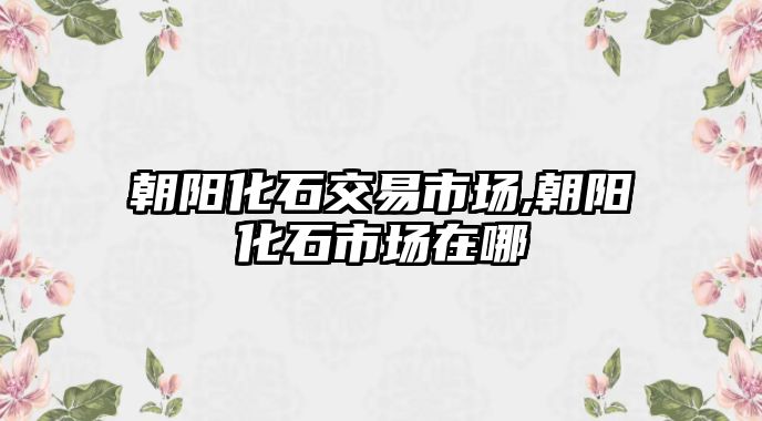 朝陽化石交易市場,朝陽化石市場在哪