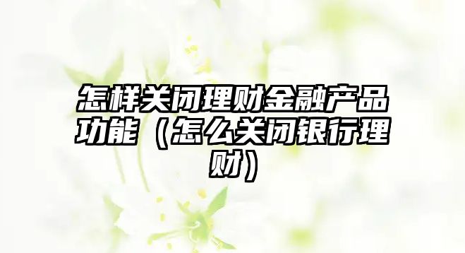 怎樣關閉理財金融產(chǎn)品功能（怎么關閉銀行理財）